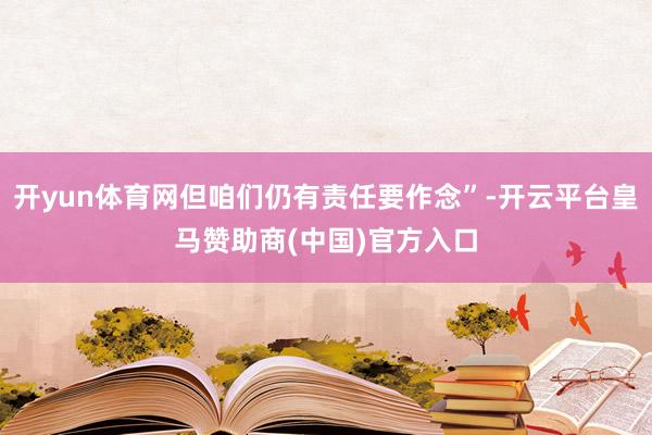 开yun体育网但咱们仍有责任要作念”-开云平台皇马赞助商(中国)官方入口