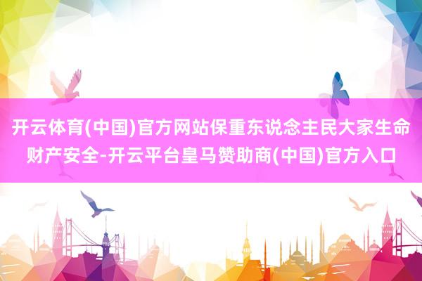 开云体育(中国)官方网站保重东说念主民大家生命财产安全-开云平台皇马赞助商(中国)官方入口