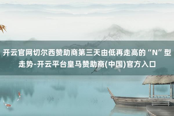开云官网切尔西赞助商第三天由低再走高的“N”型走势-开云平台皇马赞助商(中国)官方入口