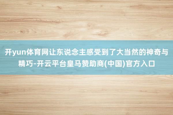 开yun体育网让东说念主感受到了大当然的神奇与精巧-开云平台皇马赞助商(中国)官方入口