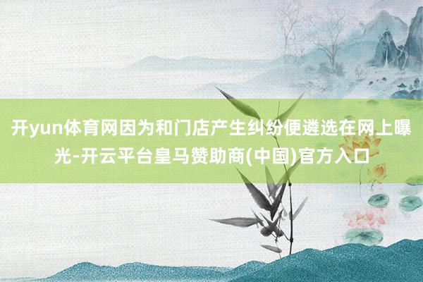 开yun体育网因为和门店产生纠纷便遴选在网上曝光-开云平台皇马赞助商(中国)官方入口