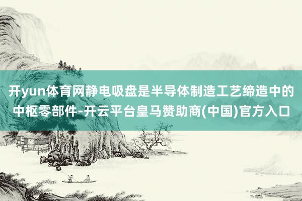 开yun体育网静电吸盘是半导体制造工艺缔造中的中枢零部件-开云平台皇马赞助商(中国)官方入口