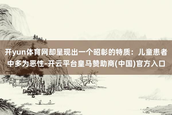 开yun体育网却呈现出一个昭彰的特质：儿童患者中多为恶性-开云平台皇马赞助商(中国)官方入口