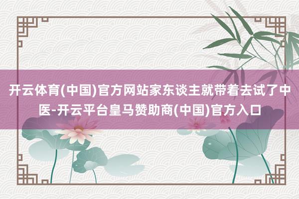 开云体育(中国)官方网站家东谈主就带着去试了中医-开云平台皇马赞助商(中国)官方入口