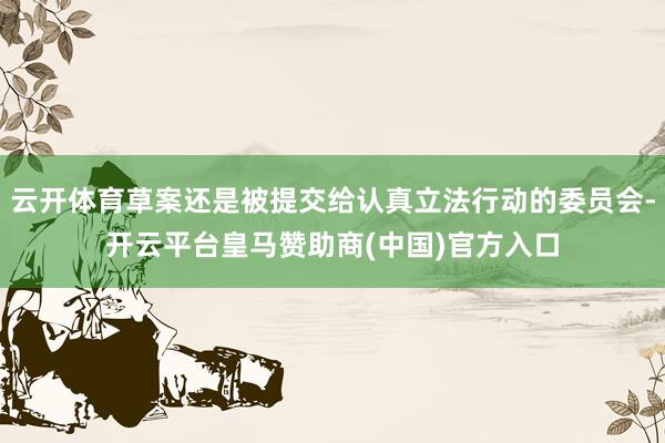 云开体育草案还是被提交给认真立法行动的委员会-开云平台皇马赞助商(中国)官方入口