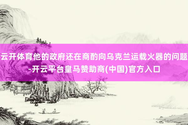 云开体育他的政府还在商酌向乌克兰运载火器的问题-开云平台皇马赞助商(中国)官方入口