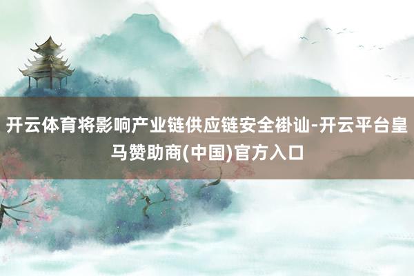 开云体育将影响产业链供应链安全褂讪-开云平台皇马赞助商(中国)官方入口