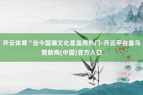 开云体育“当今国潮文化是滥用热门-开云平台皇马赞助商(中国)官方入口