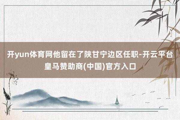 开yun体育网他留在了陕甘宁边区任职-开云平台皇马赞助商(中国)官方入口