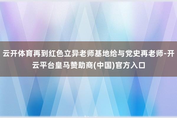 云开体育再到红色立异老师基地给与党史再老师-开云平台皇马赞助商(中国)官方入口