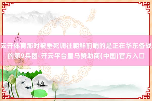 云开体育那时被垂死调往朝鲜前哨的是正在华东备战的第9兵团-开云平台皇马赞助商(中国)官方入口