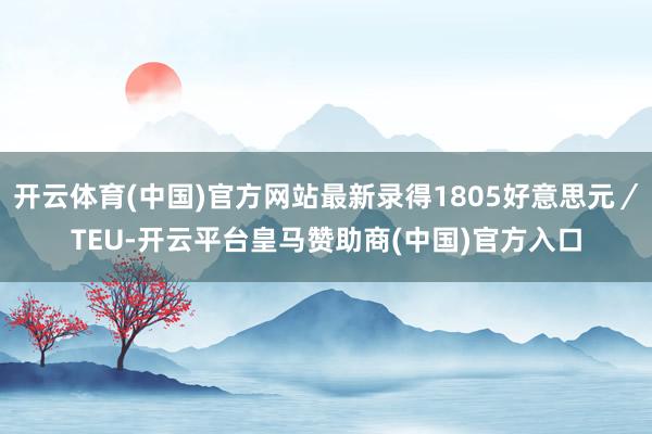 开云体育(中国)官方网站最新录得1805好意思元／TEU-开云平台皇马赞助商(中国)官方入口