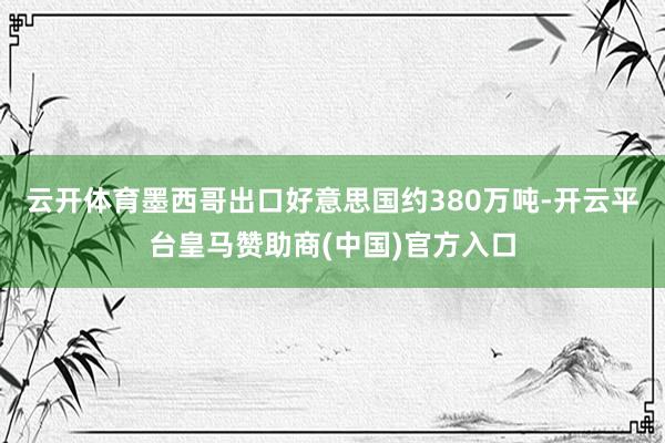 云开体育墨西哥出口好意思国约380万吨-开云平台皇马赞助商(中国)官方入口