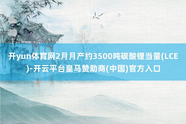 开yun体育网2月月产约3500吨碳酸锂当量(LCE)-开云平台皇马赞助商(中国)官方入口