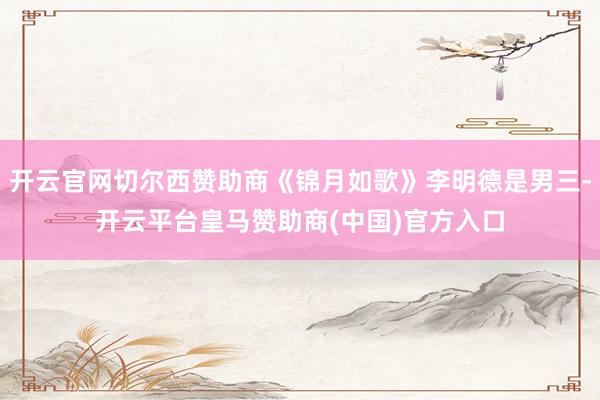 开云官网切尔西赞助商《锦月如歌》李明德是男三-开云平台皇马赞助商(中国)官方入口