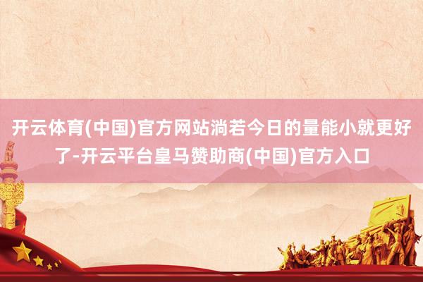 开云体育(中国)官方网站淌若今日的量能小就更好了-开云平台皇马赞助商(中国)官方入口