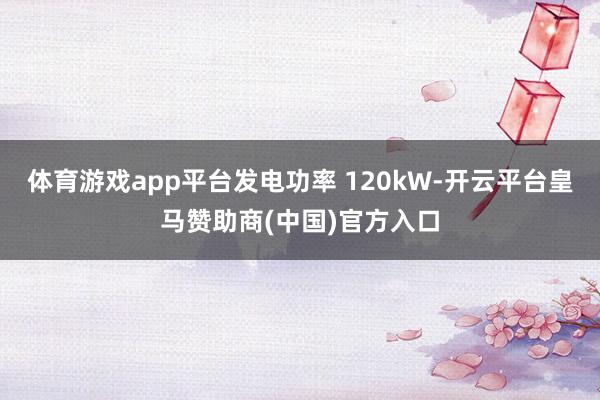 体育游戏app平台发电功率 120kW-开云平台皇马赞助商(中国)官方入口