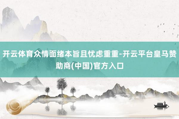 开云体育众情面绪本旨且忧虑重重-开云平台皇马赞助商(中国)官方入口