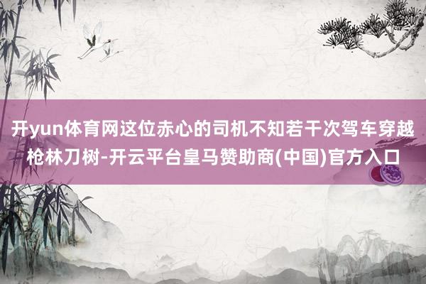 开yun体育网这位赤心的司机不知若干次驾车穿越枪林刀树-开云平台皇马赞助商(中国)官方入口