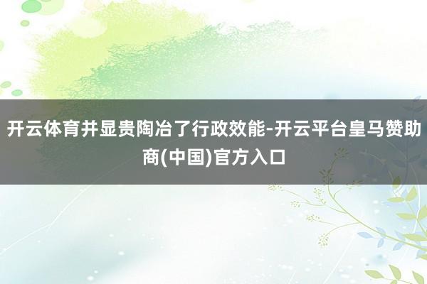开云体育并显贵陶冶了行政效能-开云平台皇马赞助商(中国)官方入口