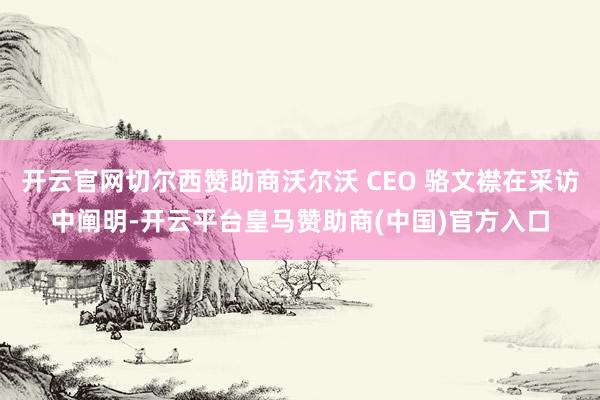 开云官网切尔西赞助商沃尔沃 CEO 骆文襟在采访中阐明-开云平台皇马赞助商(中国)官方入口