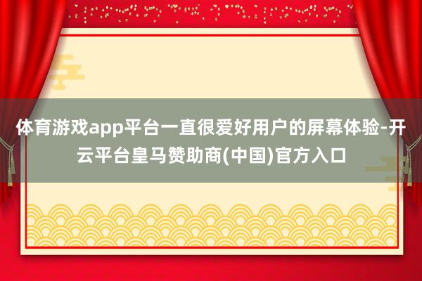 体育游戏app平台一直很爱好用户的屏幕体验-开云平台皇马赞助商(中国)官方入口
