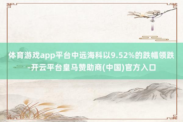体育游戏app平台中远海科以9.52%的跌幅领跌-开云平台皇马赞助商(中国)官方入口