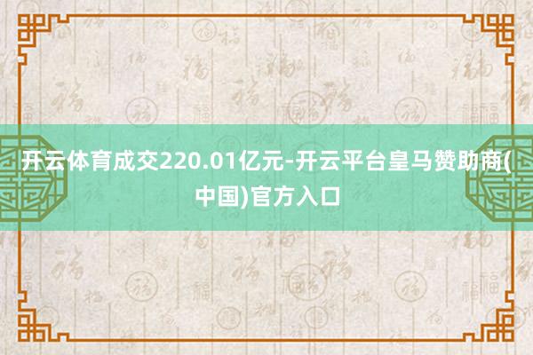 开云体育成交220.01亿元-开云平台皇马赞助商(中国)官方入口