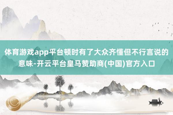 体育游戏app平台顿时有了大众齐懂但不行言说的意味-开云平台皇马赞助商(中国)官方入口
