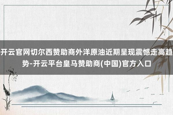 开云官网切尔西赞助商外洋原油近期呈现震憾走高趋势-开云平台皇马赞助商(中国)官方入口