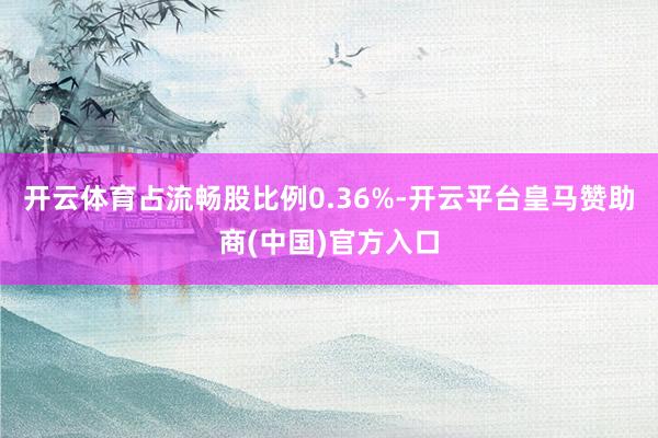 开云体育占流畅股比例0.36%-开云平台皇马赞助商(中国)官方入口