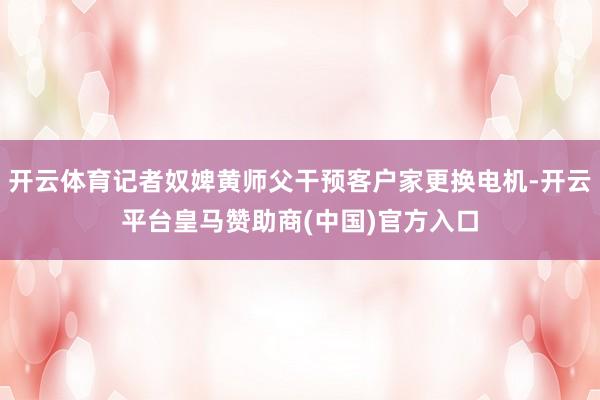 开云体育记者奴婢黄师父干预客户家更换电机-开云平台皇马赞助商(中国)官方入口