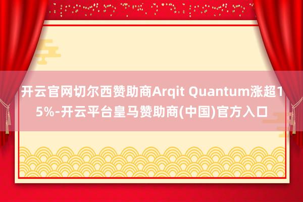 开云官网切尔西赞助商Arqit Quantum涨超15%-开云平台皇马赞助商(中国)官方入口