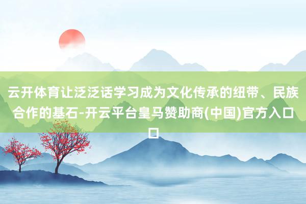 云开体育让泛泛话学习成为文化传承的纽带、民族合作的基石-开云平台皇马赞助商(中国)官方入口
