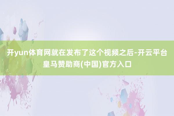 开yun体育网就在发布了这个视频之后-开云平台皇马赞助商(中国)官方入口