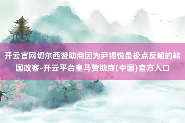 开云官网切尔西赞助商因为尹锡悦是极点反朝的韩国政客-开云平台皇马赞助商(中国)官方入口
