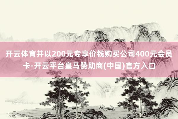 开云体育并以200元专享价钱购买公司400元会员卡-开云平台皇马赞助商(中国)官方入口