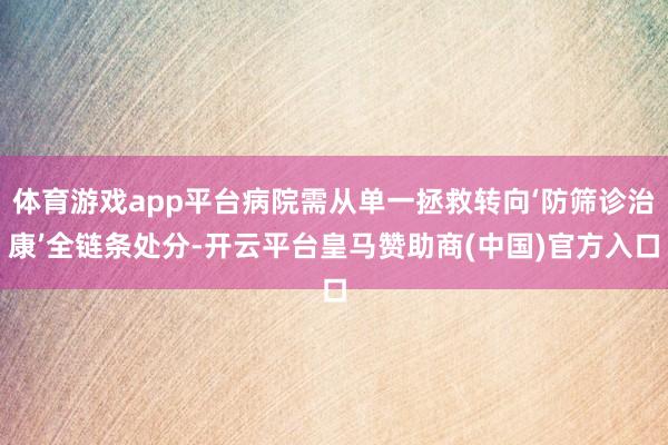 体育游戏app平台病院需从单一拯救转向‘防筛诊治康’全链条处分-开云平台皇马赞助商(中国)官方入口