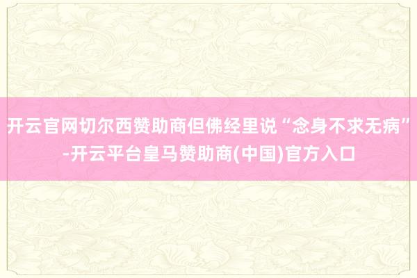 开云官网切尔西赞助商但佛经里说“念身不求无病”-开云平台皇马赞助商(中国)官方入口