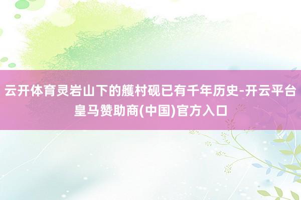云开体育灵岩山下的艧村砚已有千年历史-开云平台皇马赞助商(中国)官方入口