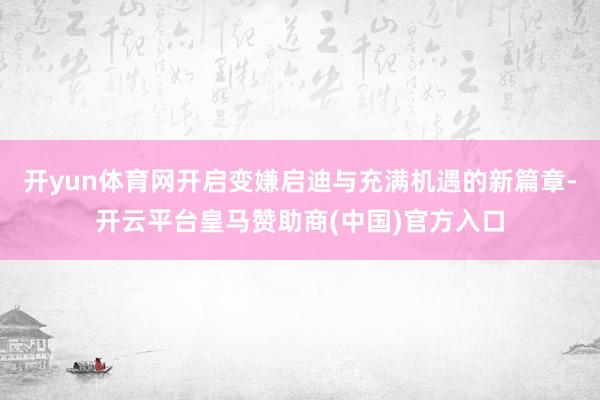 开yun体育网开启变嫌启迪与充满机遇的新篇章-开云平台皇马赞助商(中国)官方入口