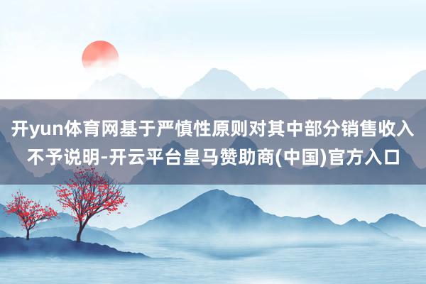 开yun体育网基于严慎性原则对其中部分销售收入不予说明-开云平台皇马赞助商(中国)官方入口