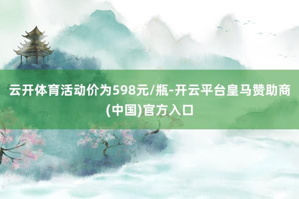 云开体育活动价为598元/瓶-开云平台皇马赞助商(中国)官方入口