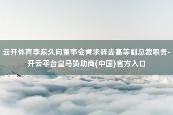 云开体育李东久向董事会肯求辞去高等副总裁职务-开云平台皇马赞助商(中国)官方入口