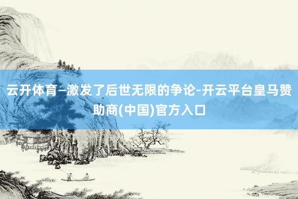 云开体育—激发了后世无限的争论-开云平台皇马赞助商(中国)官方入口