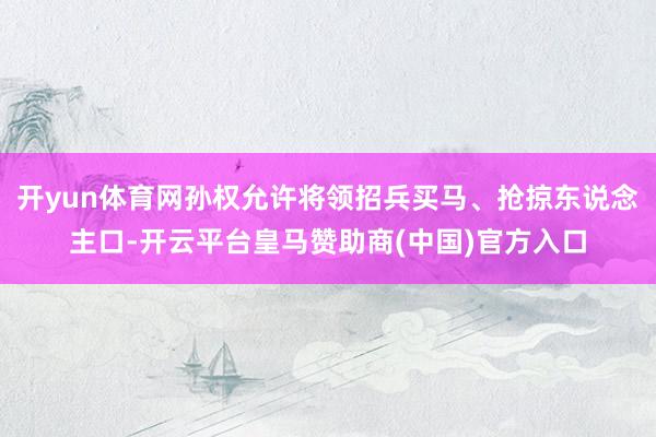 开yun体育网孙权允许将领招兵买马、抢掠东说念主口-开云平台皇马赞助商(中国)官方入口