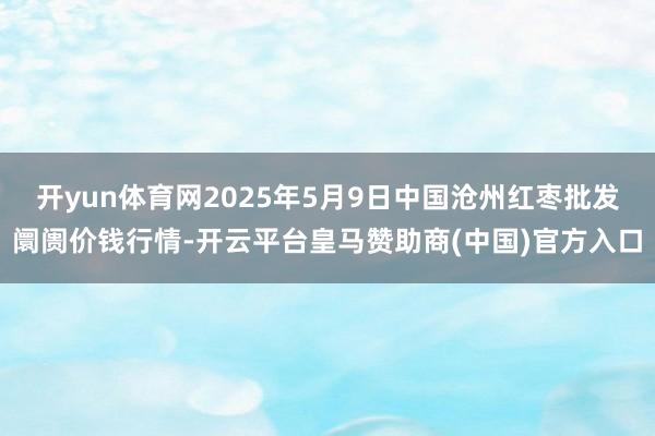 开yun体育网2025年5月9日中国沧州红枣批发阛阓价钱行情-开云平台皇马赞助商(中国)官方入口