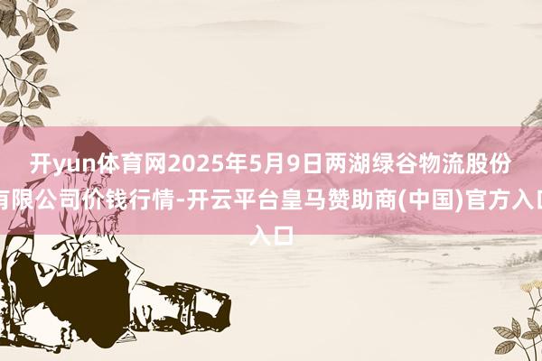 开yun体育网2025年5月9日两湖绿谷物流股份有限公司价钱行情-开云平台皇马赞助商(中国)官方入口