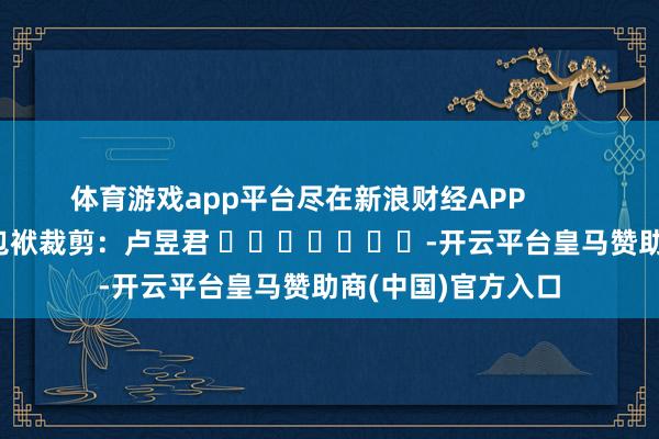 体育游戏app平台尽在新浪财经APP            						包袱裁剪：卢昱君 							-开云平台皇马赞助商(中国)官方入口