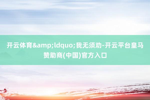 开云体育&ldquo;我无须劝-开云平台皇马赞助商(中国)官方入口